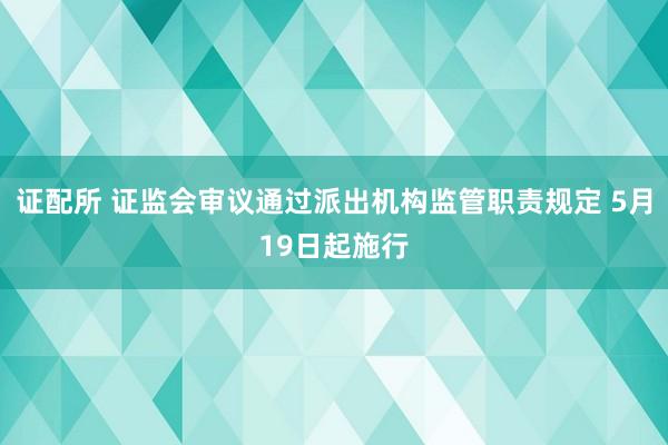 证配所 证监会审议通过派出机构监管职责规定 5月19日起施行