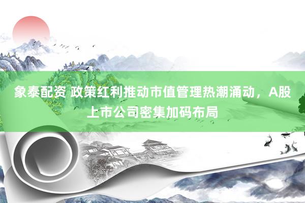 象泰配资 政策红利推动市值管理热潮涌动，A股上市公司密集加码布局