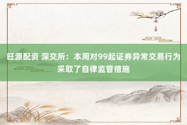 旺源配资 深交所：本周对99起证券异常交易行为采取了自律监管措施