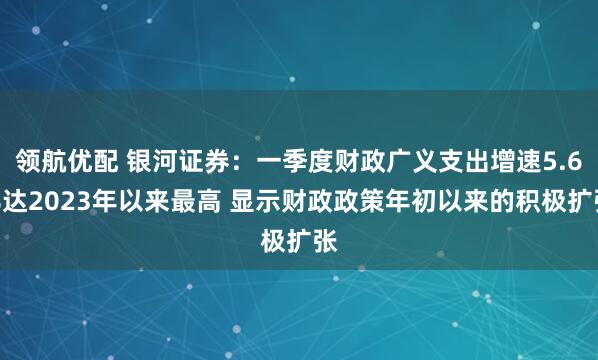 领航优配 银河证券：一季度财政广义支出增速5.6%达2023年以来最高 显示财政政策年初以来的积极扩张
