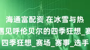 海通富配资 在冰雪与热血之间，遇见呼伦贝尔的四季狂想_赛场_赛事_选手