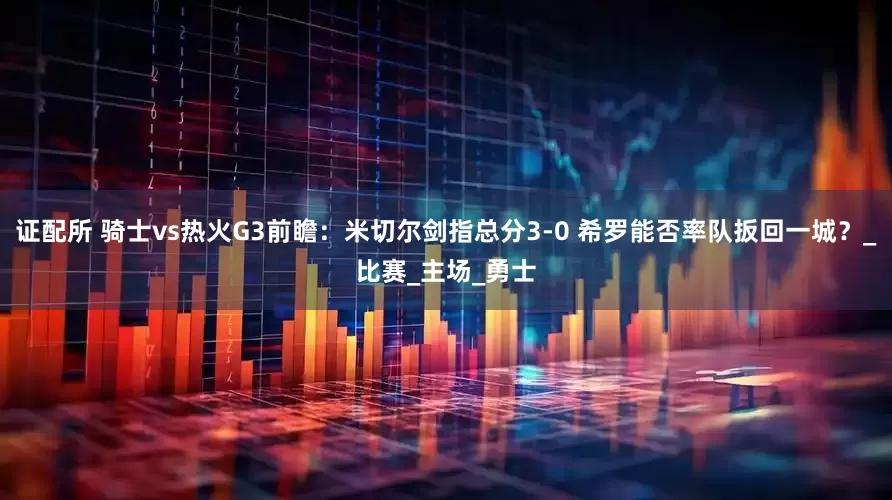 证配所 骑士vs热火G3前瞻：米切尔剑指总分3-0 希罗能否率队扳回一城？_比赛_主场_勇士
