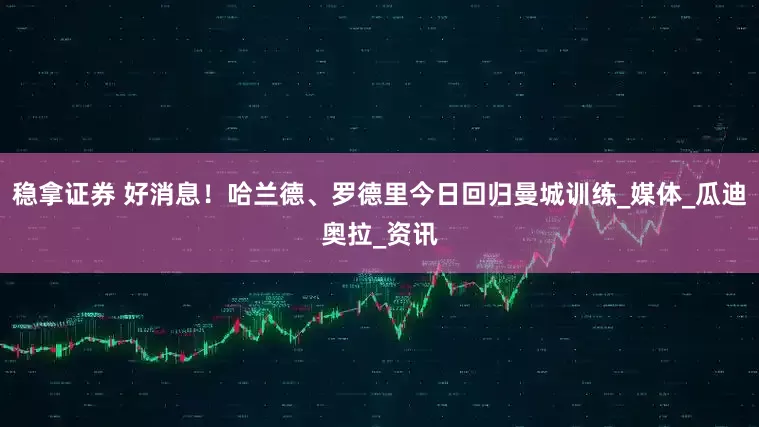 稳拿证券 好消息！哈兰德、罗德里今日回归曼城训练_媒体_瓜迪奥拉_资讯