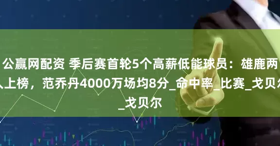 公赢网配资 季后赛首轮5个高薪低能球员：雄鹿两人上榜，范乔丹4000万场均8分_命中率_比赛_戈贝尔