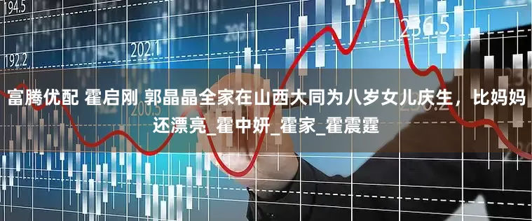 富腾优配 霍启刚 郭晶晶全家在山西大同为八岁女儿庆生，比妈妈还漂亮_霍中妍_霍家_霍震霆