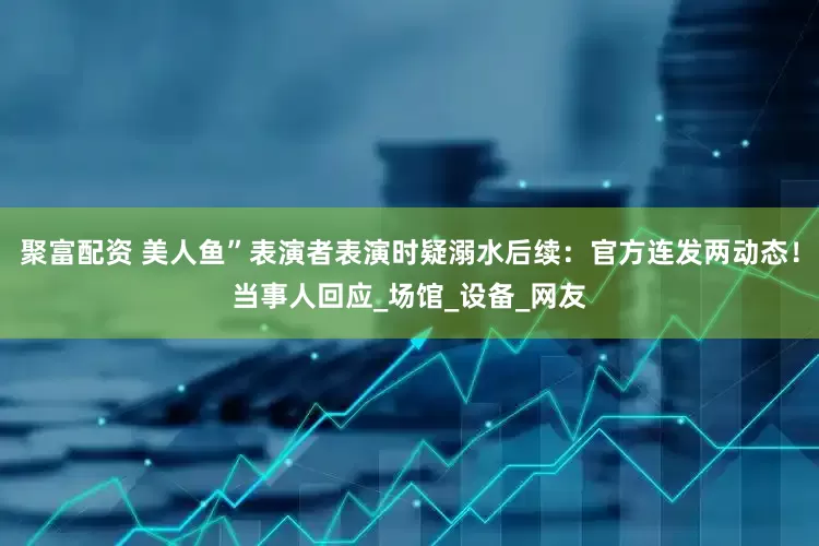 聚富配资 美人鱼”表演者表演时疑溺水后续：官方连发两动态！当事人回应_场馆_设备_网友