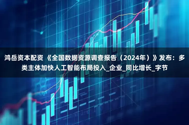 鸿岳资本配资 《全国数据资源调查报告（2024年）》发布：多类主体加快人工智能布局投入_企业_同比增长_字节