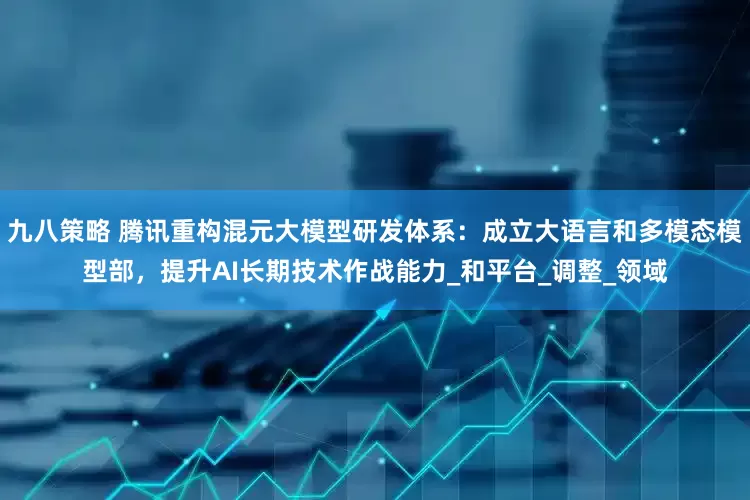 九八策略 腾讯重构混元大模型研发体系：成立大语言和多模态模型部，提升AI长期技术作战能力_和平台_调整_领域