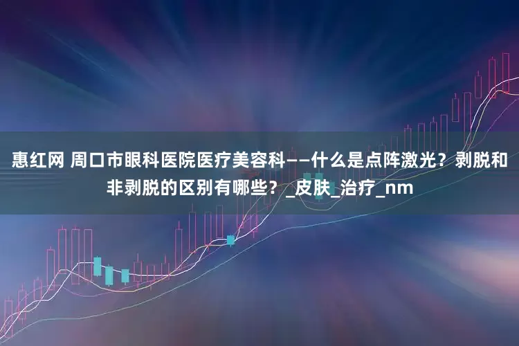 惠红网 周口市眼科医院医疗美容科——什么是点阵激光？剥脱和非剥脱的区别有哪些？_皮肤_治疗_nm