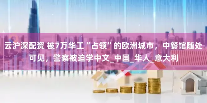 云沪深配资 被7万华工“占领”的欧洲城市，中餐馆随处可见，警察被迫学中文_中国_华人_意大利