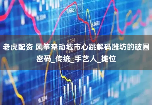 老虎配资 风筝牵动城市心跳解码潍坊的破圈密码_传统_手艺人_摊位
