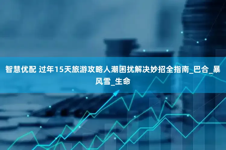 智慧优配 过年15天旅游攻略人潮困扰解决妙招全指南_巴合_暴风雪_生命