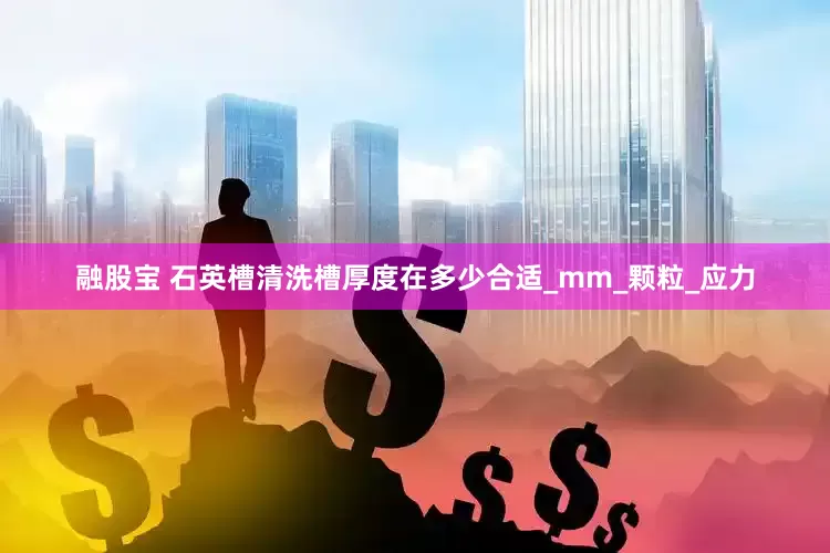 融股宝 石英槽清洗槽厚度在多少合适_mm_颗粒_应力