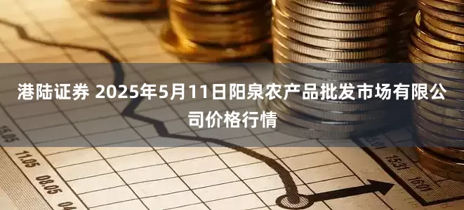 港陆证券 2025年5月11日阳泉农产品批发市场有限公司价格行情
