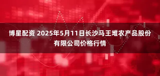 博星配资 2025年5月11日长沙马王堆农产品股份有限公司价格行情