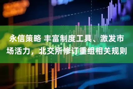 永信策略 丰富制度工具、激发市场活力，北交所修订重组相关规则