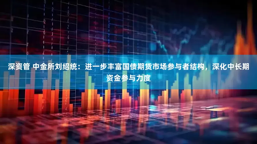 深资管 中金所刘绍统：进一步丰富国债期货市场参与者结构，深化中长期资金参与力度