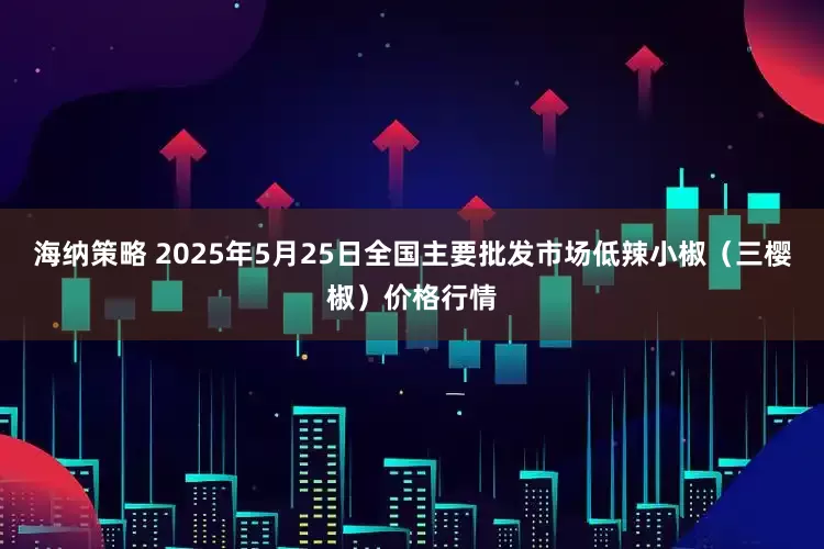 海纳策略 2025年5月25日全国主要批发市场低辣小椒（三樱椒）价格行情