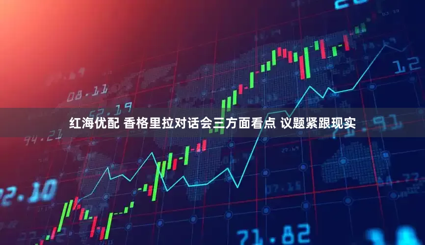 红海优配 香格里拉对话会三方面看点 议题紧跟现实