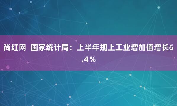 尚红网  国家统计局：上半年规上工业增加值增长6.4％