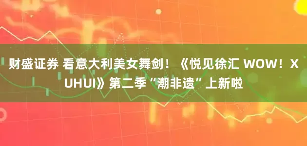 财盛证券 看意大利美女舞剑！《悦见徐汇 WOW！XUHUI》第二季“潮非遗”上新啦