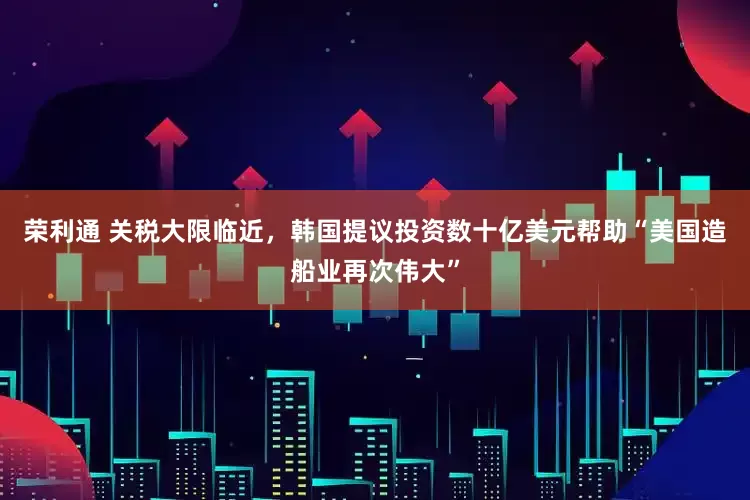 荣利通 关税大限临近，韩国提议投资数十亿美元帮助“美国造船业再次伟大”