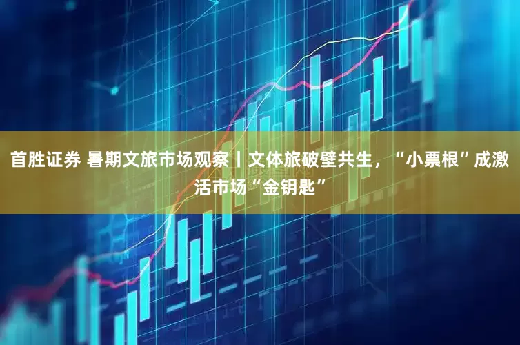 首胜证券 暑期文旅市场观察丨文体旅破壁共生，“小票根”成激活市场“金钥匙”
