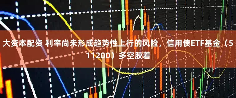 大资本配资 利率尚未形成趋势性上行的风险，信用债ETF基金（511200）多空胶着