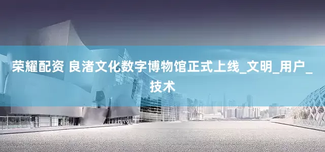 荣耀配资 良渚文化数字博物馆正式上线_文明_用户_技术