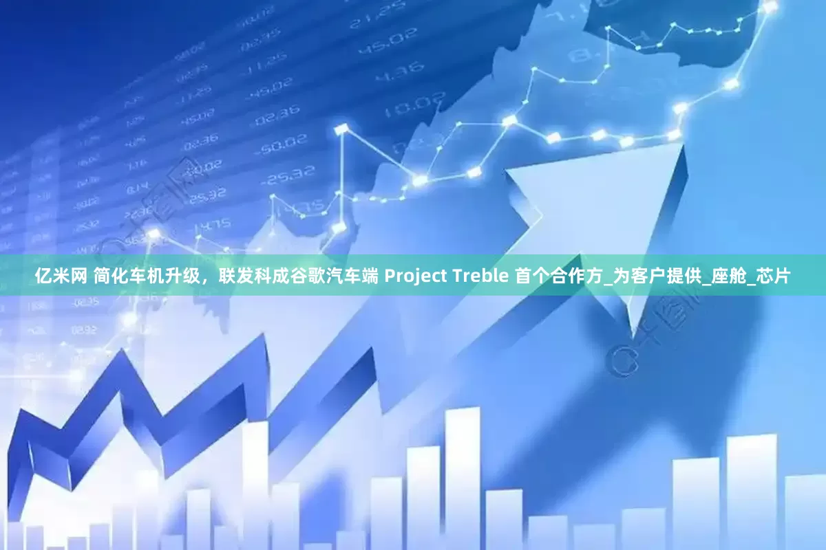 亿米网 简化车机升级，联发科成谷歌汽车端 Project Treble 首个合作方_为客户提供_座舱_芯片