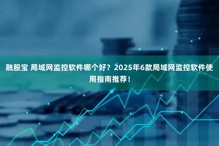 融股宝 局域网监控软件哪个好？2025年6款局域网监控软件使用指南推荐！
