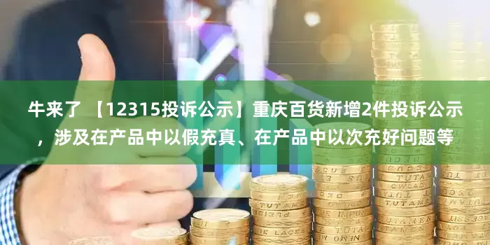 牛来了 【12315投诉公示】重庆百货新增2件投诉公示，涉及在产品中以假充真、在产品中以次充好问题等