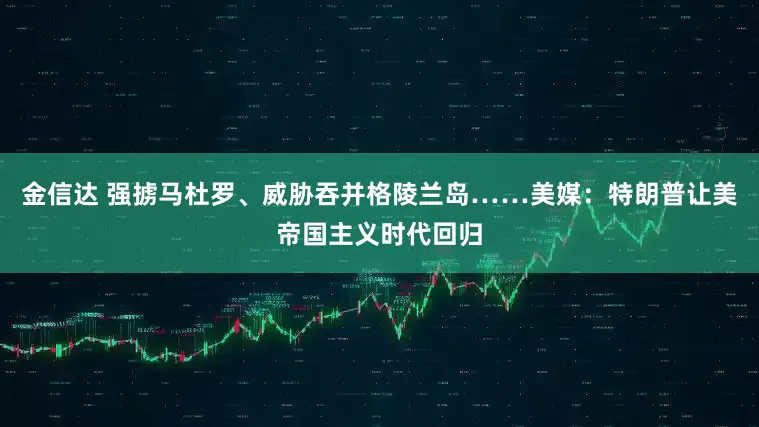 金信达 强掳马杜罗、威胁吞并格陵兰岛……美媒：特朗普让美帝国主义时代回归