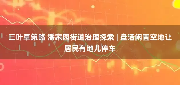 三叶草策略 潘家园街道治理探索 | 盘活闲置空地让居民有地儿停车
