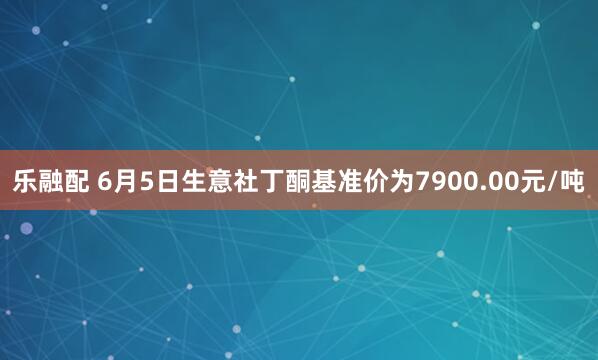 乐融配 6月5日生意社丁酮基准价为7900.00元/吨