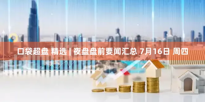 口袋超盘 精选 | 夜盘盘前要闻汇总 7月16日 周四